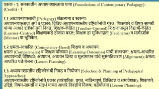 एकक - १: समकालीन अध्यापनिास्त्राचा पाया (Foundations of Contemporary Pedagogy)-
(Credit) - १
१.१ अध्यापनिास्त्राची (Pedagogy) सांकल्पना ि स्वरूप:
अध्यापनिास्त्राचा अर्थण ि प्रकार; द्दिद्दिध अध्यापनिास्त्रीय दृद्दष्टकोनाांची गरज; द्दिकणारे ि द्दिषय-सामग्री
याांच्या आधारे दृद्दष्टकोनाची द्दनिड; द्दिक्षक-क
ें द्दित (Teacher-Centred) द्दिक्षणापासून द्दिद्यार्थी-क
ें द्दित
(Learner-Centred) द्दिक्षणाकडे होणारा बदल; द्दिक्षक हा सुद्दिधादाता (Facilitator) ि मागणदिणक
(Mentor) या र्ूद्दमक
े त.
१.२ क्षमता-आधाररत (Competency-Based) द्दिक्षण ि अध्यापन:
क्षमता (Competencies) ि द्दिक्षण पररणाम (Learning Outcomes) याांची सांकल्पना; क्षमता-आधाररत
अध्यापनाची िैद्दिष्ट्ये; अध्यापन, अध्ययन द्दक्रया ि मूल्यमापन याांचे सुसांगद्दतकरण (Alignment); क्षमता-
आधाररत धडेयोजना (Lesson Planning).
१.३ अध्यापनिास्त्रीय दृद्दष्टकोनाांची द्दनिड ि द्दनयोजन (Selection & Planning of Pedagogical
Approaches):
अध्यापनिास्त्रीय दृद्दष्टकोनाांचे प्रकार (पारांपाररक, प्रगत, नाद्दिन्यपूणण, द्दडद्दजटल ि समािेिक); द्दिकणारे,
उद्दिष्टे, द्दिषय-सामग्री ि सांदर्ण याांच्या आधारे द्दनिडीचे द्दनकष; धडेयोजना (Lesson Planning).
 
