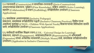 १.४ रचनािादी (Constructivist) ि सामाद्दजक-रचनािादी (Socio-Constructivist)
अध्यापनिास्त्र:सांकल्पना; पूिणज्ञान (Prior Knowledge), सद्दक्रय अध्ययन (Active Learning),
सहयोग (Collaboration) ि मचान (Scaffolding); िगणखोलीतील उपयोजन (Classroom
Applications).
१.५ समािेिक अध्यापनिास्त्र (Inclusive Pedagogy):
सांकल्पना; समािेिक िगणखोलीतील पद्धती (Inclusive Classroom Practices); द्दििेष गरजा
असलेल्या मुलाांसह (CWSN - Children With Special Needs) द्दिकणाऱयाांच्या द्दिद्दिधतेला सामोरे
जाणे; िगणखोलीतील उपयोजन (Classroom Applications).
१.६ सिाांसाठी सािणद्दत्रक द्दिक्षण रचना (UDL - Universal Design for Learning):
सांकल्पना; सहर्ाग (Engagement), आियसादरीकरण (Representation) ि अद्दर्व्यक्ती
(Expression) याांच्या अनेकद्दिध माध्यमाांची (Multiple Means) तत्त्वे; समािेिक िगणखोल्याांमधील
उपयोजन (Application in Inclusive Classrooms).
 