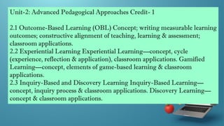 Unit-2: Advanced Pedagogical Approaches Credit- 1
2.1 Outcome-Based Learning (OBL) Concept; writing measurable learning
outcomes; constructive alignment of teaching, learning & assessment;
classroom applications.
2.2 Experiential Learning Experiential Learning—concept, cycle
(experience, reflection & application), classroom applications. Gamified
Learning—concept, elements of game-based learning & classroom
applications.
2.3 Inquiry-Based and Discovery Learning Inquiry-Based Learning—
concept, inquiry process & classroom applications. Discovery Learning—
concept & classroom applications.
 