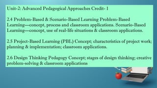 Unit-2: Advanced Pedagogical Approaches Credit- 1
2.4 Problem-Based & Scenario-Based Learning Problem-Based
Learning—concept, process and classroom applications. Scenario-Based
Learning—concept, use of real-life situations & classroom applications.
2.5 Project-Based Learning (PBL) Concept; characteristics of project work;
planning & implementation; classroom applications.
2.6 Design Thinking Pedagogy Concept; stages of design thinking; creative
problem-solving & classroom applications
 