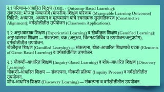 २.१ पररणाम-आधाररत द्दिक्षण (OBL - Outcome-Based Learning):
सांकल्पना; मोजता येण्याजोगे (मापनीय) द्दिक्षण पररणाम (Measurable Learning Outcomes)
द्दलद्दहणे; अध्यापन, अध्ययन ि मूल्यमापन याांचे रचनात्मक सुसांगद्दतकरण (Constructive
Alignment); िगणखोलीतील उपयोजन (Classroom Applications).
२.२ अनुर्िात्मक द्दिक्षण (Experiential Learning) ि खेळीक
ृ त द्दिक्षण (Gamified Learning):
अनुर्िात्मक द्दिक्षण — सांकल्पना, चक्र (अनुर्ि, द्दचांतन/प्रद्दतद्दबांब ि उपयोजन/अनुप्रयोग),
िगणखोलीतील उपयोजन.
खेळीक
ृ त द्दिक्षण (Gamified Learning) — सांकल्पना, खेळ-आधाररत द्दिक्षणाचे घटक (Elements
of Game-Based Learning) ि िगणखोलीतील उपयोजन.
२.३ चौकिी-आधाररत द्दिक्षण (Inquiry-Based Learning) ि िोध-आधाररत द्दिक्षण (Discovery
Learning):
चौकिी-आधाररत द्दिक्षण — सांकल्पना, चौकिी प्रद्दक्रया (Inquiry Process) ि िगणखोलीतील
उपयोजन.
िोध-आधाररत द्दिक्षण (Discovery Learning) — सांकल्पना ि िगणखोलीतील उपयोजन.
 
