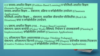 २.४ समस्या-आधाररत द्दिक्षण (Problem-Based Learning) ि पररस्स्र्थती-आधाररत द्दिक्षण
(Scenario-Based Learning):
समस्या-आधाररत द्दिक्षण — सांकल्पना, प्रद्दक्रया ि िगणखोलीतील उपयोजन (Classroom
Applications).
पररस्स्र्थती-आधाररत द्दिक्षण — सांकल्पना, िास्तद्दिक जीिनातील पररस्स्र्थतीांचा (Real-Life
Situations) िापर ि िगणखोलीतील उपयोजन.
२.५ प्रकल्प-आधाररत द्दिक्षण (PBL - Project-Based Learning):
सांकल्पना; प्रकल्प कायाणची (Project Work) िैद्दिष्ट्ये; द्दनयोजन ि अांमलबजािणी (Planning &
Implementation); िगणखोलीतील उपयोजन (Classroom Applications).
२.६ अद्दर्कल्पना द्दचांतन अध्यापनिास्त्र (Design Thinking Pedagogy):
सांकल्पना; अद्दर्कल्पना द्दचांतनाचे (Design Thinking) टप्पे (Stages); सजणनिील समस्या-द्दनराकरण
(Creative Problem-Solving) ि िगणखोलीतील उपयोजन (Classroom Applications).
 