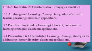 Unit–3: Innovative & Transformative Pedagogies Credit – 1
3.1 Art-Integrated Learning: Concept; integration of art with
teaching-learning; classroom applications.
3.2 Peer Learning (Buddy Learning): Concept; collaborative
learning strategies; classroom applications.
3.3 Personalized & Differentiated Learning: Concept; strategies for
addressing learner diversity; classroom applications.
 