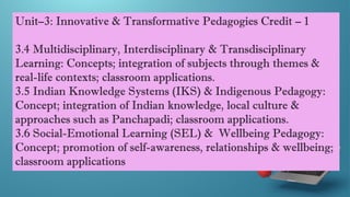 Unit–3: Innovative & Transformative Pedagogies Credit – 1
3.4 Multidisciplinary, Interdisciplinary & Transdisciplinary
Learning: Concepts; integration of subjects through themes &
real-life contexts; classroom applications.
3.5 Indian Knowledge Systems (IKS) & Indigenous Pedagogy:
Concept; integration of Indian knowledge, local culture &
approaches such as Panchapadi; classroom applications.
3.6 Social-Emotional Learning (SEL) & Wellbeing Pedagogy:
Concept; promotion of self-awareness, relationships & wellbeing;
classroom applications
 