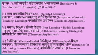 एकक - ३: नाद्दिन्यपूणण ि पररितणनिील अध्यापनिास्त्रे (Innovative &
Transformative Pedagogies) गुण (Credit) - १
३.१ कला-समाकद्दलत द्दिक्षण (Art-Integrated Learning):
सांकल्पना; अध्यापन-अध्ययनासह कलेचे एकीकरण (Integration of Art with
Teaching-Learning); िगणखोलीतील उपयोजन (Classroom Applications).
३.२ समकक्ष द्दिक्षण / सोबती द्दिक्षण (Peer Learning / Buddy Learning):
सांकल्पना; सहयोगी अध्ययन धोरणे (Collaborative Learning Strategies);
िगणखोलीतील उपयोजन (Classroom Applications).
३.३ िैयस्क्तक
ृ त (Personalized) ि द्दिर्ेदीक
ृ त (Differentiated) द्दिक्षण:
सांकल्पना; द्दिकणाऱयाांच्या द्दिद्दिधतेला सामोरे जाण्यासाठीची धोरणे (Strategies for
Addressing Learner Diversity); िगणखोलीतील उपयोजन (Classroom
Applications).
 