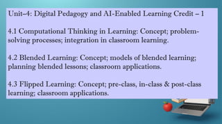 Unit–4: Digital Pedagogy and AI-Enabled Learning Credit – 1
4.1 Computational Thinking in Learning: Concept; problem-
solving processes; integration in classroom learning.
4.2 Blended Learning: Concept; models of blended learning;
planning blended lessons; classroom applications.
4.3 Flipped Learning: Concept; pre-class, in-class & post-class
learning; classroom applications.
 