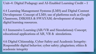 Unit–4: Digital Pedagogy and AI-Enabled Learning Credit – 1
4.4 Learning Management Systems (LMS) and Digital Content
Development: Concept of LMS; use of platforms such as Google
Classroom, DIKSHA & SWAYAM; development of simple
digital learning resources.
4.5 Immersive Learning (AR/VR and Simulations): Concept;
educational applications of AR, VR & simulations.
4.6 Digital Citizenship, Cyber Safety and Academic Integrity:
Responsible digital behavior; cyber safety; plagiarism; ethics &
academic integrity
 