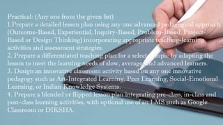 Practical: (Any one from the given list)
1.Prepare a detailed lesson plan using any one advanced pedagogical approach
(Outcome-Based, Experiential, Inquiry-Based, Problem-Based, Project-
Based or Design Thinking) incorporating appropriate teaching-learning
activities and assessment strategies.
2. Prepare a differentiated teaching plan for a selected topic by adapting the
lesson to meet the learning needs of slow, average, and advanced learners.
3. Design an innovative classroom activity based on any one innovative
pedagogy such as Art-Integrated Learning, Peer Learning, Social-Emotional
Learning, or Indian Knowledge Systems.
4. Prepare a blended or flipped lesson plan integrating pre-class, in-class and
post-class learning activities, with optional use of an LMS such as Google
Classroom or DIKSHA.
 
