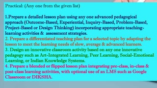 Practical: (Any one from the given list)
1.Prepare a detailed lesson plan using any one advanced pedagogical
approach (Outcome-Based, Experiential, Inquiry-Based, Problem-Based,
Project-Based or Design Thinking) incorporating appropriate teaching-
learning activities & assessment strategies.
2. Prepare a differentiated teaching plan for a selected topic by adapting the
lesson to meet the learning needs of slow, average & advanced learners.
3. Design an innovative classroom activity based on any one innovative
pedagogy such as Art-Integrated Learning, Peer Learning, Social-Emotional
Learning, or Indian Knowledge Systems.
4. Prepare a blended or flipped lesson plan integrating pre-class, in-class &
post-class learning activities, with optional use of an LMS such as Google
Classroom or DIKSHA.
 