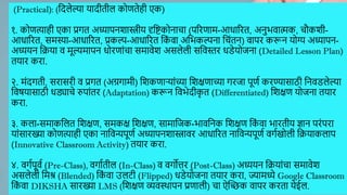 (Practical): (द्ददलेल्या यादीतील कोणतेही एक)
१. कोणत्याही एका प्रगत अध्यापनिास्त्रीय दृद्दष्टकोनाचा (पररणाम-आधाररत, अनुर्िात्मक, चौकिी-
आधाररत, समस्या-आधाररत, प्रकल्प-आधाररत द्दक
ां िा अद्दर्कल्पना द्दचांतन) िापर करून योग्य अध्यापन-
अध्ययन द्दक्रया ि मूल्यमापन धोरणाांचा समािेि असलेली सद्दिस्तर धडेयोजना (Detailed Lesson Plan)
तयार करा.
२. मांदगती, सरासरी ि प्रगत (अग्रगामी) द्दिकणाऱयाांच्या द्दिक्षणाच्या गरजा पूणण करण्यासाठी द्दनिडलेल्या
द्दिषयासाठी धड्याचे रुपाांतर (Adaptation) करून द्दिर्ेदीक
ृ त (Differentiated) द्दिक्षण योजना तयार
करा.
३. कला-समाकद्दलत द्दिक्षण, समकक्ष द्दिक्षण, सामाद्दजक-र्ािद्दनक द्दिक्षण द्दक
ां िा र्ारतीय ज्ञान परांपरा
याांसारख्या कोणत्याही एका नाद्दिन्यपूणण अध्यापनिास्त्रािर आधाररत नाद्दिन्यपूणण िगणखोली द्दक्रयाकलाप
(Innovative Classroom Activity) तयार करा.
४. िगणपूिण (Pre-Class), िगाणतील (In-Class) ि िगोत्तर (Post-Class) अध्ययन द्दक्रयाांचा समािेि
असलेली द्दमश्र (Blended) द्दक
ां िा उलटी (Flipped) धडेयोजना तयार करा, ज्यामध्ये Google Classroom
द्दक
ां िा DIKSHA सारख्या LMS (द्दिक्षण व्यिस्र्थापन प्रणाली) चा ऐस्िक िापर करता येईल.
 