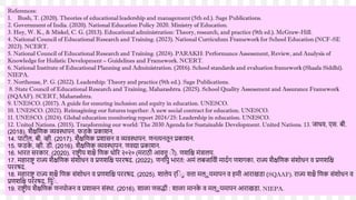 References:
1. Bush, T. (2020). Theories of educational leadership and management (5th ed.). Sage Publications.
2. Government of India. (2020). National Education Policy 2020. Ministry of Education.
3. Hoy, W. K., & Miskel, C. G. (2013). Educational administration: Theory, research, and practice (9th ed.). McGraw-Hill.
4. National Council of Educational Research and Training. (2023). National Curriculum Framework for School Education (NCF-SE
2023). NCERT.
5. National Council of Educational Research and Training. (2024). PARAKH: Performance Assessment, Review, and Analysis of
Knowledge for Holistic Development – Guidelines and Framework. NCERT.
6. National Institute of Educational Planning and Administration. (2016). School standards and evaluation framework (Shaala Siddhi).
NIEPA.
7. Northouse, P. G. (2022). Leadership: Theory and practice (9th ed.). Sage Publications.
8. State Council of Educational Research and Training, Maharashtra. (2025). School Quality Assessment and Assurance Framework
(SQAAF). SCERT, Maharashtra.
9. UNESCO. (2017). A guide for ensuring inclusion and equity in education. UNESCO.
10. UNESCO. (2021). Reimagining our futures together: A new social contract for education. UNESCO.
11. UNESCO. (2024). Global education monitoring report 2024/25: Leadership in education. UNESCO.
12. United Nations. (2015). Transforming our world: The 2030 Agenda for Sustainable Development. United Nations. 13. जाधि, एस. बी.
(2018). िैक्षद्दणक व्यिस्र्थापन. फडक
े प्रकािन.
14. पाटील, बी. व्ही. (2017). िैक्षद्दणक प्रिासन ि व्यिस्र्थापन. णनत्यनतून प्रकािन.
15. फडक
े , व्ही. डी. (2016). िैक्षद्दणक व्यिस्र्थापन. णिद्या प्रकािन.
16. र्ारत सरकार. (2020). राष्टर ीय िक्षै द्दणक धोरर २०२० (मराठी आित्तृ ीी). णिद्दक्ष मांत्रालय.
17. महाराष्टर राज्य िैक्षद्दणक सांिोधन ि प्रणिद्दक्ष पररषद. (2022). णनद्दपु र्ारत: अमां लबजाद्दिी मादणग णिगका. राज्य िैक्षद्दणक सांिोधन ि प्रणिद्दक्ष
पररषद.
18. महाराष्टर राज्य िक्षै द्दणक सांिोधन ि प्रणिद्दक्ष पररषद. (2025). िालेय र्द्दीी
ु ित्ता मल्ी
ू यमापन ि हमी आराखडा (SQAAF). राज्य िक्षै द्दणक सांिोधन ि
प्रणिद्दक्ष पररषद, द्दपुी
े .
19. राष्टर ीय िैक्षद्दणक णनयोजन ि प्रिासन सांस्र्था. (2016). िाळा णसद्धी : िाळा मानक
े ि मल्ी
ू यमापन आराखडा. NIEPA.
 