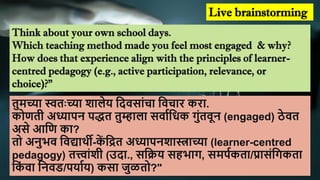 Live brainstorming
Think about your own school days.
Which teaching method made you feel most engaged & why?
How does that experience align with the principles of learner-
centred pedagogy (e.g., active participation, relevance, or
choice)?"
तुमच्या स्वतः च्या िालेय शिवसाांचा शवचाि किा.
कोणती अध्यापन पद्धत तुम्हाला सवााशिक गुांतवून (engaged) ठे वत
असे आशण का?
तो अनुभव शवद्यार्थी-क
ें शित अध्यापनिास्त्राच्या (learner-centred
pedagogy) तत्त्ाांिी (उिा., सशक्रय सहभाग, समपाकता/प्रासांशगकता
शक
ां वा शनवड/पयााय) कसा जुळतो?"
 