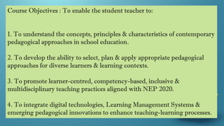 Course Objectives : To enable the student teacher to:
1. To understand the concepts, principles & characteristics of contemporary
pedagogical approaches in school education.
2. To develop the ability to select, plan & apply appropriate pedagogical
approaches for diverse learners & learning contexts.
3. To promote learner-centred, competency-based, inclusive &
multidisciplinary teaching practices aligned with NEP 2020.
4. To integrate digital technologies, Learning Management Systems &
emerging pedagogical innovations to enhance teaching-learning processes.
 