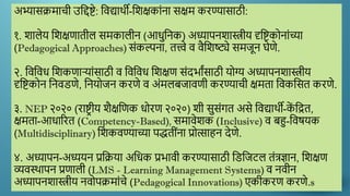 अभ्यासक्रमाची उद्दिष्टे: द्दिद्यार्थी-द्दिक्षकाांना सक्षम करण्यासाठी:
१. िालेय द्दिक्षणातील समकालीन (आधुद्दनक) अध्यापनिास्त्रीय दृद्दष्टकोनाांच्या
(Pedagogical Approaches) सांकल्पना, तत्त्वे ि िैद्दिष्ट्ये समजून घेणे.
२. द्दिद्दिध द्दिकणाऱयाांसाठी ि द्दिद्दिध द्दिक्षण सांदर्ाांसाठी योग्य अध्यापनिास्त्रीय
दृद्दष्टकोन द्दनिडणे, द्दनयोजन करणे ि अांमलबजािणी करण्याची क्षमता द्दिकद्दसत करणे.
३. NEP २०२० (राष्टर ीय िैक्षद्दणक धोरण २०२०) िी सुसांगत असे द्दिद्यार्थी-क
ें द्दित,
क्षमता-आधाररत (Competency-Based), समािेिक (Inclusive) ि बहु-द्दिषयक
(Multidisciplinary) द्दिकिण्याच्या पद्धतीांना प्रोत्साहन देणे.
४. अध्यापन-अध्ययन प्रद्दक्रया अद्दधक प्रर्ािी करण्यासाठी द्दडद्दजटल तांत्रज्ञान, द्दिक्षण
व्यिस्र्थापन प्रणाली (LMS - Learning Management Systems) ि निीन
अध्यापनिास्त्रीय निोपक्रमाांचे (Pedagogical Innovations) एकीकरण करणे.s
 