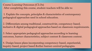 Course Learning Outcomes (CLOs)
After completing this course, student-teachers will be able to:
1. Explain the concepts, principles & characteristics of contemporary
pedagogical approaches used in school education.
2. Differentiate among traditional, constructivist, competency-based,
inclusive & digital pedagogical approaches based on classroom requirements.
3. Select appropriate pedagogical approaches according to learning
outcomes, learner characteristics, subject content & classroom context.
4. Design lesson plans incorporating competency-based, experiential,
inquiry-based, project based &other learner-centred pedagogies.
 