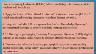 Course Learning Outcomes (CLOs) After completing this course, student-
teachers will be able to:
5. Apply inclusive, differentiated, Universal Design for Learning (UDL), &
social-emotional learning strategies to address learner diversity.
6. Integrate multidisciplinary approaches, Indian Knowledge Systems &
art-integrated learning to promote holistic learning experiences.
7. Utilize digital pedagogies, Learning Management Systems (LMS), digital
content & emerging technologies to support effective teaching-learning.
8. Demonstrate reflective & ethical pedagogical practices by promoting
digital citizenship, cyber safety, academic integrity & continuous professional
improvement
 