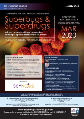 www.superbugssuperdrugs.com
Register online or fax your registration to +44 (0) 870 9090 712 or call +44 (0) 870 9090 711
ACADEMIC & GROUP DISCOUNTS AVAILABLE
PLUS TWO INTERACTIVE HALF-DAY POST-CONFERENCE WORKSHOPS
Wednesday 1st April 2019, Holiday Inn Kensington Forum, London, UK
@SMIPHARM
#smibugs
HIGHLIGHTS IN 2020:
• Discuss the new classes of non-antibiotic antibacterial proteins:
Colicins and Colicin-like Bacteriocins from Nomad Bioscience
• Gain valuable insight towards ﬁghting severe and resistant
infections through neutralising bacterial virulence effectors from
Combioxin
• Examine a UK project looking at novel value assessment and
reimbursement for novel antimicrobials from NICE/Manchester
University NHS Foundation Trust
• Explore direct lytic agents (DLAs) and their potential as a
successful disruptive anti-infective technology with Contrafect
• Evaluate the utility of machine learning and AI in antibiotic drug
discovery with Oxford Drug Design
CHAIRS FOR 2020:
Cara Cassino, Chief Medical Ofﬁcer,
Contrafect
Michael Dawson, Director, Mike Dawson Antimicrobial
Research Consultancy
SPEAKERS FOR 2020:
• Yuri Gleba, Professor, Founder, Nomad Bioscience
• Mark Albrecht, Branch Chief, Antibacterials program,
BARDA/HHS
• Paul Finn, CEO, Oxford Drug Design
• Cara Cassino, Chief Medical Officer, Contrafect
• Martin Everett, CSO, Antabio
• Samareh Lajaunias, Director, Combioxin SA
• Francois Moreau, Scientific Director, Mutabilis
• Emma Leire, Microbiology Lead, Centauri Therapeutics
• Lorenzo Corsini, Co-Founder/CEO/R&D, Phagomed
• Stephen Barat, VP, Preclinical Research and Early
Development, Scynexis
• Colm Leonard, Consultant Clinical Adviser/Consultant
Thoracic Physician/Honorary Professor, NICE & Manchester
University NHS Foundation Trust
A: Development of non-traditional agents
and alternatives to antibiotics
8.30 – 12.30
Workshop Leaders:
Peter Warn, Senior Vice President Anti-infective Discovery, Evotec (UK) Ltd
Antonio Felici, VP, Anti-Infectives, Evotec
B: Anti-microbial resistance
and pathogenic fungi
1.30 – 5.30
Workshop Leader:
Stephen Barat, VP, Preclinical Research and Early Development, Scynexis
SMi Presents The 22nd Annual Conference on…
A focus on non-traditional approaches
in the ﬁght against antimicrobial resistance
HOLIDAY INN KENSINGTON FORUM, LONDON, UK
CONFERENCE:
30TH - 31ST MARCH
WORKSHOPS: 1ST APRIL
MAR
2020
Superbugs &
Superdrugs
BOOK BY 29TH NOVEMBER AND SAVE £400
BOOK BY 13TH DECEMBER AND SAVE £200
BOOK BY 31ST JANUARY AND SAVE £100
Sponsored by
 