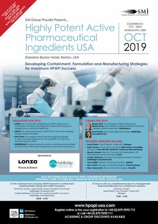 www.hpapi-usa.com
Register online or fax your registration to +44 (0) 870 9090 712
or call +44 (0) 870 9090 711
ACADEMIC & GROUP DISCOUNTS AVAILABLE
SMi Pharma
@SMiPharm
#smihpapi-usa
Boo
k
by
31STM
A
Y
and
save
$400
Boo
k
by
28th
JUN
E
and
save
$300
Boo
k
by
the
30th
A
UG
UST
and
save
$200
Plus Two Interactive Half Day POST-Conference Workshops
WEDNESday 23RD OCTOBER 2019, Sheraton Boston Hotel, Boston, USA
A: The roadmap from assessing HPAPI hazards to containment
implementation along with CDMO dynamics
Workshop Leaders: Janet Gould, Senior Managing Toxicologist,
SafeBridge Consultants USA
Charlyn Reihman, Principal Occupational Health Consultant,
SafeBridge Consultants USA
08.30 - 12.30
SMi Group Proudly Presents…
Highly Potent Active
Pharmaceutical
Ingredients USA
Developing Containment, Formulation and Manufacturing Strategies
for maximum HPAPI Success
Sheraton Boston Hotel, Boston, USA
CONFERENCE:
21ST - 22ND
WORKSHOPS: 23RD
OCT
2019
B: How to sell your containment project to management:
financial justification for containment solutions
Workshop Leader:
David Eherts, Vice President, Global EHS,
Allergan
13.30 - 16.30
Chairs for 2019:
	Rakesh Dixit, Vice President of RD Global Head,
MedImmune; Vice President of RD Translational Sciences
– Biologics Safety Assessment, AstraZeneca
	Janet Gould, Senior Managing Toxicologist, SafeBridge
Consultants USA
Featured Speakers Include:
•	David Eherts, Vice President, Global EHS, Allergan
•	Keith Jensen, Owner and Consultant, Keith Jensen Consulting,
Formerly at Novartis-MIT Center for continuous Manufacturing
•	Maurits Janssen, Head of Commerical Development, API
Development  Manufacturing, Lonza
•	Charlyn Reihman, Principal Occupational Health Consultant,
SafeBridge Consultants USA
•	Tony Haight, Director of Process Chemistry, AbbVie
•	Rich Arnett, Manager of Industrial Hygiene, Pharmascience
•	Marc Abromovitz, Head of Industrial Hygiene, Novartis
HIGHLIGHTS FOR 2019:
•	LEARN how to rationally categorise your HPAPI project into a
containment banding and implement containment solutions to
mitigate the occupational health risks
•	GRASP the current landscape of HPAPI ADCs and other emerging
biologics-based therapies
•	DISCOVER the emerging HPAPI manufacturing technologies
to reduce powder exposure with the possibility of continuous
manufacturing for HPAPI
•	UNDERSTAND the steps involved to evolve a containment environment
to match that of the its scale of production and value of this practice
Sponsored by
 