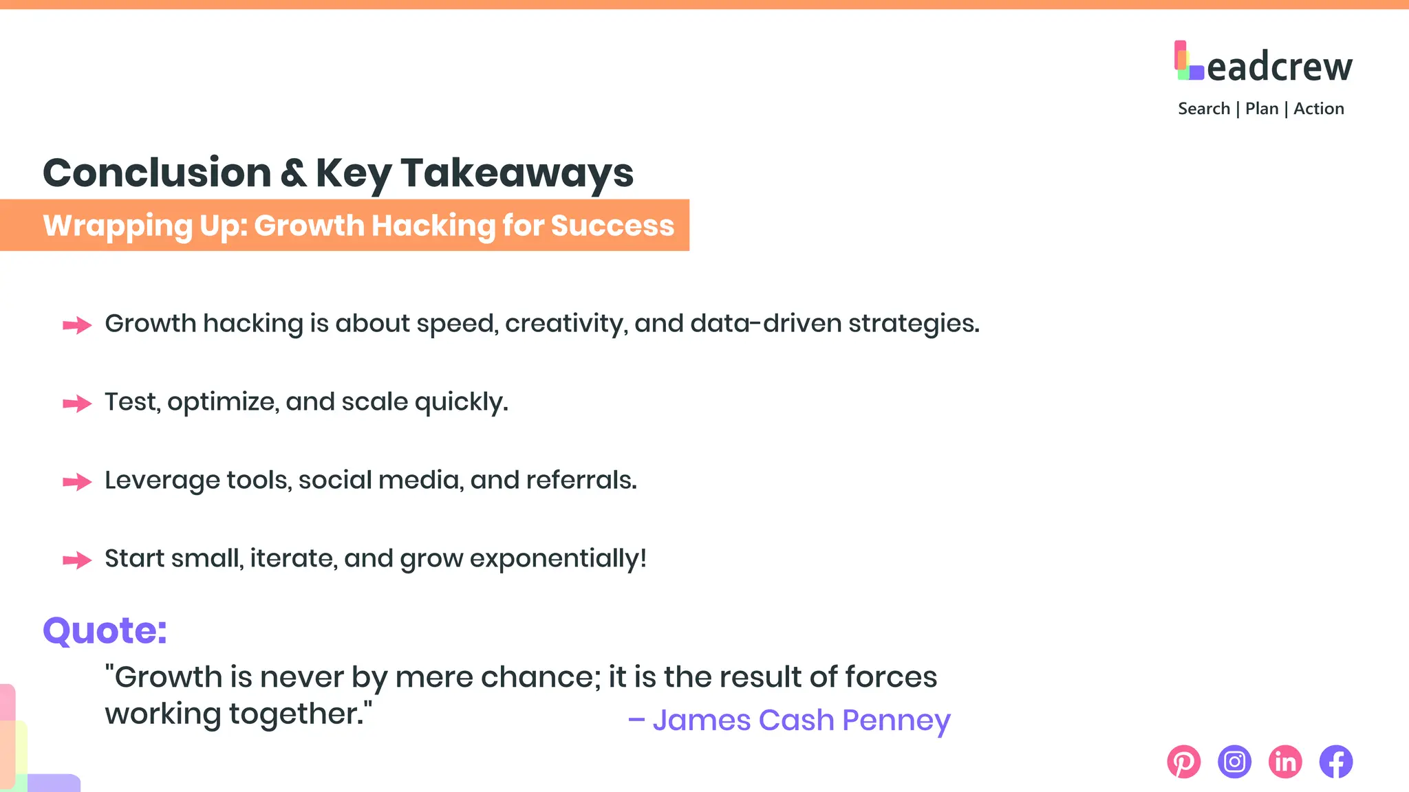 Wrapping Up: Growth Hacking for Success
Conclusion & Key Takeaways
Growth hacking is about speed, creativity, and data-driven strategies.
Test, optimize, and scale quickly.
Leverage tools, social media, and referrals.
Start small, iterate, and grow exponentially!
Quote:
"Growth is never by mere chance; it is the result of forces
working together." – James Cash Penney
 