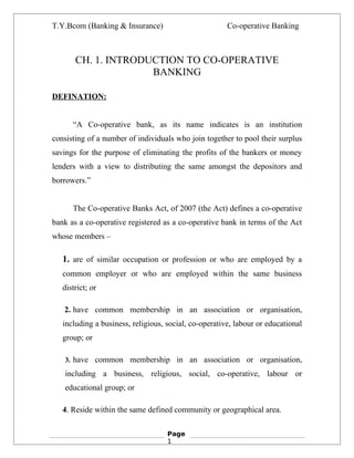 T.Y.Bcom (Banking & Insurance)                         Co-operative Banking



       CH. 1. INTRODUCTION TO CO-OPERATIVE
                     BANKING

DEFINATION:


      “A Co-operative bank, as its name indicates is an institution
consisting of a number of individuals who join together to pool their surplus
savings for the purpose of eliminating the profits of the bankers or money
lenders with a view to distributing the same amongst the depositors and
borrowers.”


      The Co-operative Banks Act, of 2007 (the Act) defines a co-operative
bank as a co-operative registered as a co-operative bank in terms of the Act
whose members –

   1. are of similar occupation or profession or who are employed by a
   common employer or who are employed within the same business
   district; or

   2. have common membership in an association or organisation,
   including a business, religious, social, co-operative, labour or educational
   group; or

    3. have common membership in an association or organisation,

    including a business, religious, social, co-operative, labour or
    educational group; or

   4. Reside within the same defined community or geographical area.

                                    Page
                                    1
 