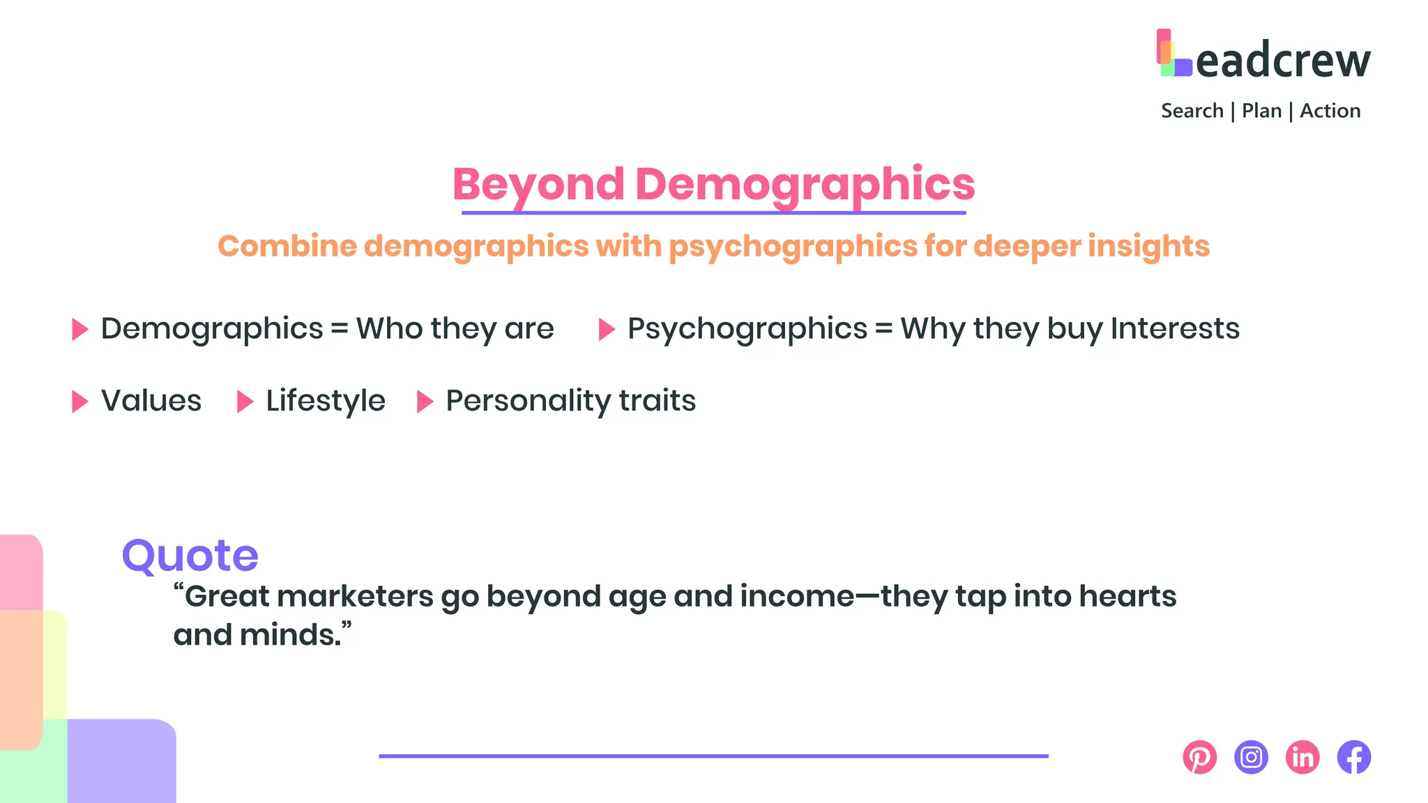 Beyond Demographics
Combine demographics with psychographics for deeper insights
Demographics = Who they are Psychographics = Why they buy Interests
Values Lifestyle Personality traits
“Great marketers go beyond age and income—they tap into hearts
and minds.”
Quote
 