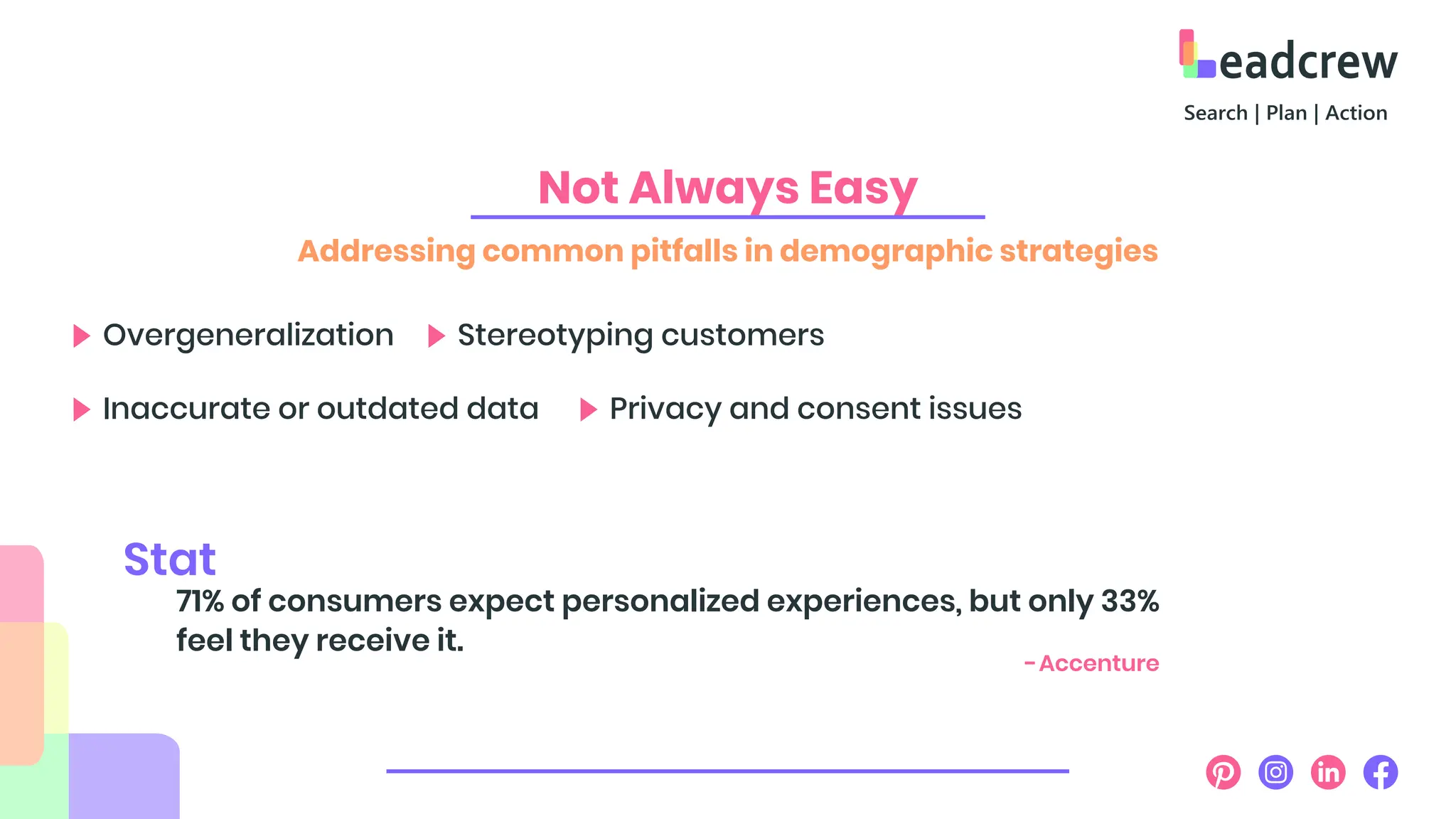 Not Always Easy
Addressing common pitfalls in demographic strategies
Overgeneralization Stereotyping customers
Inaccurate or outdated data Privacy and consent issues
71% of consumers expect personalized experiences, but only 33%
feel they receive it.
Stat
-Accenture
 