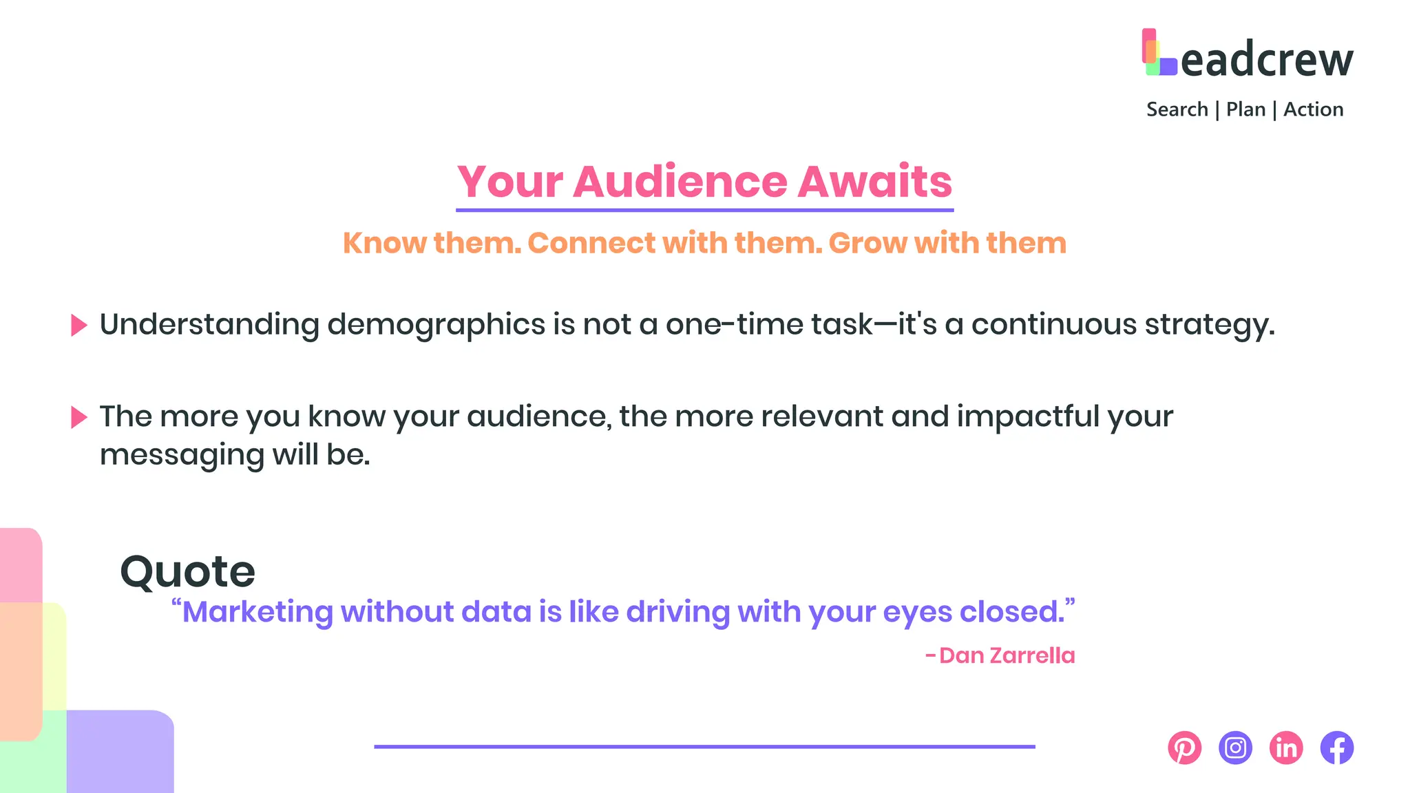Your Audience Awaits
Know them. Connect with them. Grow with them
Understanding demographics is not a one-time task—it's a continuous strategy.
The more you know your audience, the more relevant and impactful your
messaging will be.
“Marketing without data is like driving with your eyes closed.”
Quote
-Dan Zarrella
 