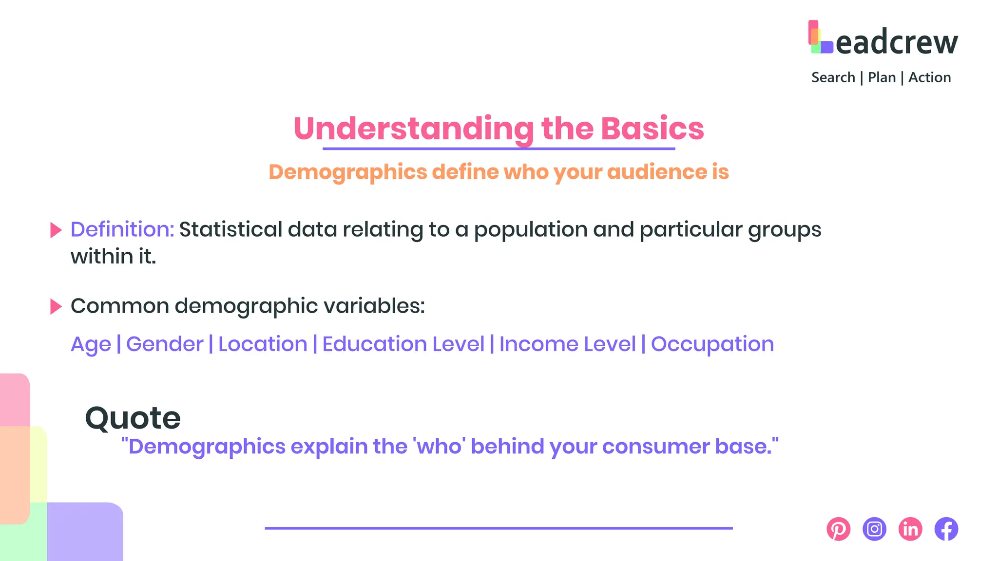 Understanding the Basics
Demographics define who your audience is
Definition: Statistical data relating to a population and particular groups
within it.
Common demographic variables:
Age | Gender | Location | Education Level | Income Level | Occupation
"Demographics explain the 'who' behind your consumer base."
Quote
 
