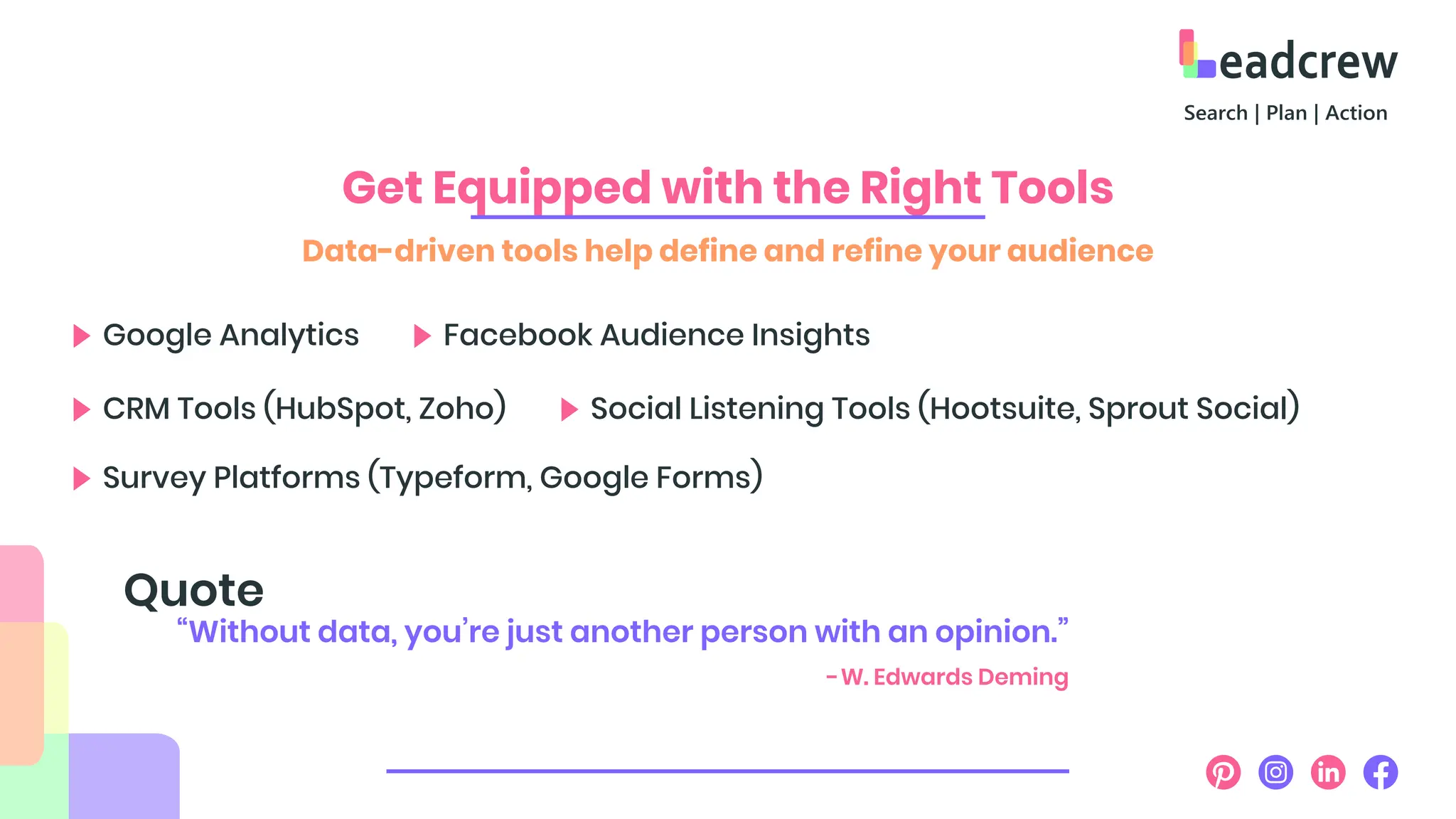 Get Equipped with the Right Tools
Data-driven tools help define and refine your audience
Google Analytics
CRM Tools (HubSpot, Zoho)
Survey Platforms (Typeform, Google Forms)
Social Listening Tools (Hootsuite, Sprout Social)
Facebook Audience Insights
“Without data, you’re just another person with an opinion.”
Quote
-W. Edwards Deming
 