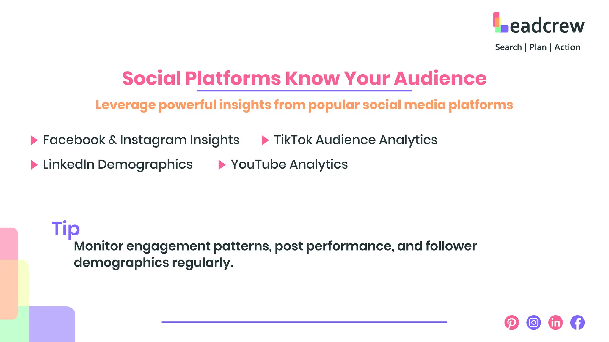 Social Platforms Know Your Audience
Leverage powerful insights from popular social media platforms
Facebook & Instagram Insights TikTok Audience Analytics
LinkedIn Demographics YouTube Analytics
Monitor engagement patterns, post performance, and follower
demographics regularly.
Tip
 