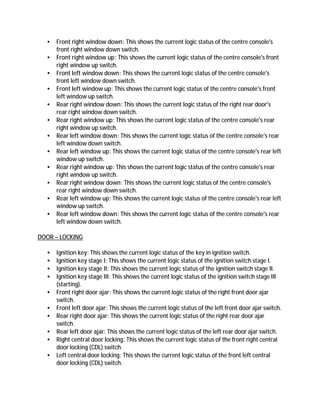 • Front right window down: This shows the current logic status of the centre console's
front right window down switch.
• Front right window up: This shows the current logic status of the centre console's front
right window up switch.
• Front left window down: This shows the current logic status of the centre console's
front left window down switch.
• Front left window up: This shows the current logic status of the centre console's front
left window up switch.
• Rear right window down: This shows the current logic status of the right rear door's
rear right window down switch.
• Rear right window up: This shows the current logic status of the centre console's rear
right window up switch.
• Rear left window down: This shows the current logic status of the centre console's rear
left window down switch.
• Rear left window up: This shows the current logic status of the centre console's rear left
window up switch.
• Rear right window up: This shows the current logic status of the centre console's rear
right window up switch.
• Rear right window down: This shows the current logic status of the centre console's
rear right window down switch.
• Rear left window up: This shows the current logic status of the centre console's rear left
window up switch.
• Rear left window down: This shows the current logic status of the centre console's rear
left window down switch.
DOOR – LOCKING
• Ignition key: This shows the current logic status of the key in ignition switch.
• Ignition key stage I: This shows the current logic status of the ignition switch stage I.
• Ignition key stage II: This shows the current logic status of the ignition switch stage II.
• Ignition key stage III: This shows the current logic status of the ignition switch stage III
(starting).
• Front right door ajar: This shows the current logic status of the right front door ajar
switch.
• Front left door ajar: This shows the current logic status of the left front door ajar switch.
• Rear right door ajar: This shows the current logic status of the right rear door ajar
switch.
• Rear left door ajar: This shows the current logic status of the left rear door ajar switch.
• Right central door locking: This shows the current logic status of the front right central
door locking (CDL) switch.
• Left central door locking: This shows the current logic status of the front left central
door locking (CDL) switch.
 