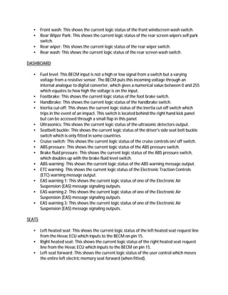 • Front wash: This shows the current logic status of the front windscreen wash switch.
• Rear Wiper Park: This shows the current logic status of the rear screen wipers self park
switch.
• Rear wiper: This shows the current logic status of the rear wiper switch.
• Rear wash: This shows the current logic status of the rear screen wash switch.
DASHBOARD
• Fuel level: This BECM input is not a high or low signal from a switch but a varying
voltage from a resistive sensor. The BECM puts this incoming voltage through an
internal analogue to digital converter, which gives a numerical value between 0 and 255
which equates to how high the voltage is on the input.
• Footbrake: This shows the current logic status of the foot brake switch.
• Handbrake: This shows the current logic status of the handbrake switch.
• Inertia cut-off: This shows the current logic status of the inertia cut-off switch which
trips in the event of an impact. This switch is located behind the right hand kick panel
but can be accessed through a small flap in this panel.
• Ultrasonics: This shows the current logic status of the ultrasonic detectors output.
• Seatbelt buckle: This shows the current logic status of the driver's side seat belt buckle
switch which is only fitted in some countries.
• Cruise switch: This shows the current logic status of the cruise controls on/ off switch.
• ABS pressure: This shows the current logic status of the ABS pressure switch.
• Brake fluid pressure: This shows the current logic status of the ABS pressure switch,
which doubles up with the brake fluid level switch.
• ABS warning: This shows the current logic status of the ABS warning message output.
• ETC warning: This shows the current logic status of the Electronic Traction Controls
(ETC) warning message output.
• EAS warning 1: This shows the current logic status of one of the Electronic Air
Suspension (EAS) message signaling outputs.
• EAS warning 2: This shows the current logic status of one of the Electronic Air
Suspension (EAS) message signaling outputs.
• EAS warning 3: This shows the current logic status of one of the Electronic Air
Suspension (EAS) message signaling outputs.
SEATS
• Left heated seat: This shows the current logic status of the left heated seat request line
from the Hevac ECU which inputs to the BECM on pin 15.
• Right heated seat: This shows the current logic status of the right heated seat request
line from the Hevac ECU which inputs to the BECM on pin 15.
• Left seat forward: This shows the current logic status of the user control which moves
the entire left electric memory seat forward (when fitted).
 