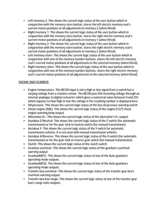 • Left memory 2: This shows the current logic status of the user button which in
conjunction with the memory store button, stores the left electric memory seat's
current motor positions of all adjustments in memory 2 (when fitted).
• Right memory 1: This shows the current logic status of the user button which in
conjunction with the memory store button, stores the right electric memory seat's
current motor positions of all adjustments in memory 1 (when fitted).
• Right memory 2: This shows the current logic status of the user button which in
conjunction with the memory store button, stores the right electric memory seat's
current motor positions of all adjustments in memory 2 (when fitted).
• Left memory store: This shows the current logic status of the user button which in
conjunction with one of the memory number buttons, stores the left electric memory
seat's current motor positions of all adjustments in the selected memory (when fitted).
• Right memory store: This shows the current logic status of the user button which in
conjunction with one of the memory number buttons, stores the right electric memory
seat's current motor positions of all adjustments in the selected memory (when fitted).
ENGINE AND GEARBOX
• Engine temperature: This BECM input is not a high or low signal from a switch but a
varying voltage from a resistive sensor. The BECM puts this incoming voltage through an
internal analogue to digital converter which gives a numerical value between 0 and 255
which equates to how high or low the voltage is the resulting number is displayed here.
• Oil pressure: This shows the current logic status of the low oil pressure warning switch.
• Check engine (MIL): This shows the current logic status of the engine ECU'S check
engine warning lamp output.
• Alternator D+: This shows the current logic status of the alternator's D+ output.
• Autobox Z/Neutral: This shows the current logic status of the Z switch (for automatic
transmission) or for the gear stick in neutral switch (for manual transmission).
• Autobox Y: This shows the current logic status of the Y switch for automatic
transmission vehicles. It is not used with manual transmission vehicles.
• Autobox X/Reverse: This shows the current logic status of the X switch (for automatic
transmission) or for the gear stick in reverse gear switch (for manual transmission).
• Clutch: This shows the current logic status of the clutch switch.
• Gearbox overheat: This shows the current logic status of the gearbox's overheat
warning output.
• GearboxMES1: This shows the current logic status of one of the Auto gearbox's
operating mode outputs.
• GearboxMES2: This shows the current logic status of one of the Auto gearbox's
operating mode outputs.
• Transfer box overheat: This shows the current logic status of the transfer gear box's
overheat warning output.
• Transfer box low range: This shows the current logic status of one of the transfer gear
box's range state outputs.
 