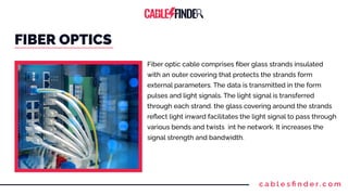 c a b l e s ﬁ n d e r. c o m
FIBER OPTICS
Fiber optic cable comprises ﬁber glass strands insulated
with an outer covering that protects the strands form
external parameters. The data is transmitted in the form
pulses and light signals. The light signal is transferred
through each strand. the glass covering around the strands
reﬂect light inward facilitates the light signal to pass through
various bends and twists int he network. It increases the
signal strength and bandwidth.
 