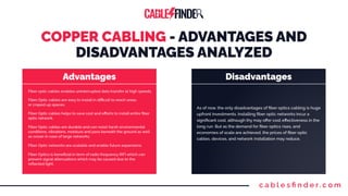 c a b l e s ﬁ n d e r. c o m
COPPER CABLING - ADVANTAGES AND
DISADVANTAGES ANALYZED
Advantages Disadvantages
Fiber optic cables enables uninterrupted data transfer at high speeds.
Fiber Optic cables are easy to install in diﬃcult to reach areas
or craped up spaces.
Fiber Optic networks are scalable and enable future expansions.
Fiber Optic cables helps to save cost and eﬀorts to install entire ﬁber
optic network.
Fiber Optic cables are durable and can resist harsh environmental
conditions, vibrations, moisture and pass beneath the ground as well
as ocean in case of large networks.
Fiber Optics is beneﬁcial in term of radio frequency (RF) which can
prevent signal attenuations which may be caused due to the
reﬂected light.
As of now, the only disadvantages of ﬁber optics cabling is huge
upfront investments. Installing ﬁber optic networks incur a
signiﬁcant cost, although thy may oﬀer cost eﬀectiveness in the
long run. But as the demand for ﬁber optics rises, and
economies of scale are achieved, the prices of ﬁber optic
cables, devices, and network installation may reduce.
 