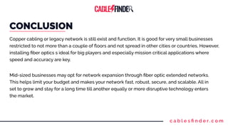 c a b l e s ﬁ n d e r. c o m
CONCLUSION
Copper cabling or legacy network is still exist and function, It is good for very small businesses
restricted to not more than a couple of ﬂoors and not spread in other cities or countries, However,
installing ﬁber optics s ideal for big players and especially mission critical applications where
speed and accuracy are key.
Mid-sized businesses may opt for network expansion through ﬁber optic extended networks.
This helps limit your budget and makes your network fast, robust, secure, and scalable. All in
set to grow and stay for a long time till another equally or more disruptive technology enters
the market.
 