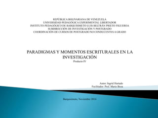 REPÚBLICA BOLIVARIANA DE VENEZUELA
UNIVERSIDAD PEDAGÓGICA EXPERIMENTAL LIBERTADOR
INSTITUTO PEDAGÓGICO DE BARQUISIMETO LUIS BELTRÁN PRIETO FIGUEROA
SUBDIRECCIÓN DE INVESTIGACIÓN Y POSTGRADO
COORDINACIÓN DE CURSOS DE POSTGRADO NO CONDUCENTES A GRADO
PARADIGMAS Y MOMENTOS ESCRITURALES EN LA
INVESTIGACIÓN
Producto IV
Autor: Ingrid Hurtado
Facilitador: Prof. Mario Boza
Barquisimeto, Noviembre 2014
 