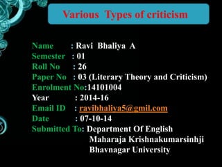 Various Types of criticism 
Name : Ravi Bhaliya A 
Semester : 01 
Roll No : 26 
Paper No : 03 (Literary Theory and Criticism) 
Enrolment No:14101004 
Year : 2014-16 
Email ID : ravibhaliya5@gmil.com 
Date : 07-10-14 
Submitted To: Department Of English 
Maharaja Krishnakumarsinhji 
Bhavnagar University 
 