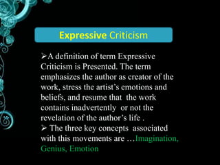 Expressive Criticism 
A definition of term Expressive 
Criticism is Presented. The term 
emphasizes the author as creator of the 
work, stress the artist’s emotions and 
beliefs, and resume that the work 
contains inadvertently or not the 
revelation of the author’s life . 
 The three key concepts associated 
with this movements are …Imagination, 
Genius, Emotion 
 