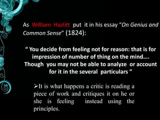 As William Hazlitt put it in his essay “On Genius and 
Common Sense” (1824): 
“ You decide from feeling not for reason: that is for 
impression of number of thing on the mind…. 
Though you may not be able to analyze or account 
for it in the several particulars ” 
It is what happens a critic is reading a 
piece of work and critiques it on he or 
she is feeling instead using the 
principles. 
 