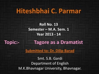 Hiteshbhai C. Parmar
Roll No. 13
Semester – M.A. Sem. 1
Year 2013 - 14

Topic:-

Tagore as a Dramatist
Submitted to: Dr. Dilip Barad

Smt. S.B. Gardi
Department of English
M.K.Bhavnagar University, Bhavnagar.

 