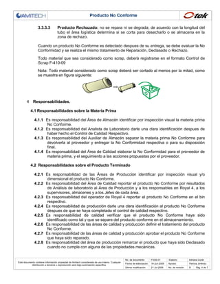 Producto No Conforme
3.3.3.3

Producto Rechazado: no se repara ni se degrada; de acuerdo con la longitud del
tubo el área logística determina si se corta para desecharlo o se almacena en la
zona de rechazo.

Cuando un producto No Conforme es detectado despues de su entrega, se debe evaluar la No
Conformidad y se realiza el mismo tratamiento de Reparación, Declasado o Rechazo.
Todo material que sea considerado como scrap, deberá registrarse en el formato Control de
Scrap F-410-09
Nota: Todo material considerado como scrap deberá ser cortado al menos por la mitad, como
se muestra en figura siguiente:

4

Responsabilidades.
4.1 Responsabilidades sobre la Materia Prima
4.1.1 Es responsabilidad del Área de Almacén identificar por inspección visual la materia prima
No Conforme.
4.1.2 Es responsabilidad del Analista de Laboratorio darle una clara identificación despues de
haber hecho el Control de Calidad Respectivo.
4.1.3 Es responsabilidad del Auxiliar de Almacén separar la materia prima No Conforme para
devolverla al proveedor y entregar la No Conformidad respectiva o para su disposición
final.
4.1.4 Es responsabilidad del Área de Calidad elaborar la No Conformidad para el proveedor de
materia prima, y el seguimiento a las acciones propuestas por el proveedor.
4.2 Responsabilidades sobre el Producto Terminado
4.2.1 Es responsabilidad de las Áreas de Producción identificar por inspección visual y/o
dimensional el producto No Conforme.
4.2.2 Es responsabilidad del Área de Calidad reportar el producto No Conforme por resultados
de Análisis de laboratorio al Área de Producción y a los responsables en Royal 4, a los
supervisores, almacenes y a los Jefes de cada área.
4.2.3 Es responsabilidad del operador de Royal 4 reportar el producto No Conforme en el bin
respectivo.
4.2.4 Es responsabilidad de producción darle una clara identificación al producto No Conforme
despues de que se haya completado el control de calidad respectivo.
4.2.5 Es responsabilidad de calidad verificar que el producto No Conforme haya sido
identificado como tal y que se separe del producto conforme en el almacenamiento.
4.2.6 Es responsabilidad de las áreas de calidad y producción definir el tratamiento del producto
No Conforme.
4.2.7 Es responsabilidad de las áreas de calidad y producción aprobar el producto No Conforme
que haya sido reparado.
4.2.8 Es responsabilidad del área de producción remarcar el producto que haya sido Declasado
cuando no cumple con alguna de las propiedades mecánicas.

No. de documento
Este documento contiene información propiedad de Amitech considerada de uso interno. Cualquier
distribución a terceros o reproducción será bajo autorización específica.

P-430-01

Elaboro:

Fecha de elaboración

18-Jun-2009

Aprobó:

Adriana Durán
Patricia Jiménez

Última modificación

21-Jul-2009

No. de revisión

B

Pág. 4 de 7

 