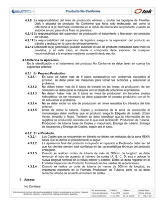 Producto No Conforme
4.2.9 Es responsabilidad del área de producción eliminar u ocultar los logotipos de FlowtiteOtek y etiqueta de producto No Conforme que haya sido rechazado, así como la
referencia a la (s) Norma(s) contenida en el rotulo de marcación del producto, cuando se
autorice su uso para otros fines no previstos.
4.2.10 Es responsabilidad del supervisor de producción el tratamiento y liberación del producto
en tránsito.
4.2.11 Es responsabilidad del supervisor de logística asegurar la separación del producto en
tránsito y rechazo en la zona de almacenamiento.
4.2.12 Solamente la(s) gerencia(s) pueden autorizar el uso de producto rechazado para fines no
previstos, y en este caso, el cliente o comprador debe exonerar de cualquier
responsabilidad a la empresa mediante consentimiento escrito.
4.3 Criterios de Aplicación.
En la identificación y el tratamiento del producto No Conforme se debe tener en cuenta los
siguientes criterios:
4.3.1 En Proceso Productivo
4.3.1.1
En caso de haber más de 5 tubos consecutivos con problemas asociados al
proceso, se debe parar las maquinas para tomar las acciones y solucionar el
problema.
4.3.1.2
No deben haber más de 6 tubos de transito en las líneas de producción, de ser
necesario se debe parar la máquina con el objeto de solucionar el problema.
4.3.1.3
No deben haber más de 8 tubos en línea de producción sin hacerles prueba
hidrostática; de ser necesario se debe suspender el proceso productivo con el fin
de solucionar el problema.
4.3.1.4
No se debe iniciar un lote de producción sin tener resueltos los tránsitos del lote
anterior.
4.3.1.5
Antes de retirar la tubería, Coples y accesorios de la zona de producción el
montacargas debe verificar que el producto tenga la Etiqueta de estado (Color
Verde, Amarillo o Rojo). También se debe identificar que la información de los
registros de producción coincida con lo que está recibiendo: Producción de Tuberia,
Producción de tubería base de Coples y maquinado, Entrega de tubería, Entrega
de Accesorios y Entrega de Coples, según sea el caso.
4.3.2 En el Producto.
4.3.2.1
Los Coples que se encuentran en tránsito no deben ser retirados de la zona REKA
hasta que se defina el procedimiento a seguir.
4.3.2.2
La apariencia final del producto incluyendo el reparado o Declasado debe ser tal
que los clientes sientan total confianza en las características técnicas del producto
entregado.
4.3.2.3
Cuando se realicen cortes de tubería de más de 500mm de longitud, se debe
remarcar el tubo de acuerdo al número de cortes (A, B, C, D, etc) y colocar la
nueva longitud nominal en el rótulo interior y exterior. Dicha se debe registrar en el
Formato Inspección de Producto Terminado en las casillas de reparaciones.
4.3.2.4
Cuando se realice un corte de tubería de menos de 500mm de longitud, es
importante reportarlo en el Formato Producción de Tubería, pero no se debe
remarcar el tubo de acuerdo al número de cortes.
5

Anexos
No Contiene
No. de documento

Este documento contiene información propiedad de Amitech considerada de uso interno. Cualquier
distribución a terceros o reproducción será bajo autorización específica.

P-430-01

Elaboro:

Fecha de elaboración

18-Jun-2009

Aprobó:

Adriana Durán
Patricia Jiménez

Última modificación

21-Jul-2009

No. de revisión

B

Pág. 5 de 7

 