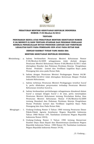 PERATURAN MENTERI KEHUTANAN REPUBLIK INDONESIA
                   NOMOR: P.45/Menhut-II/2012
                                  TENTANG
    PERUBAHAN KEDUA ATAS PERATURAN MENTERI KEHUTANAN NOMOR
    P.38/MENHUT-II/2009 TENTANG STANDAR DAN PEDOMAN PENILAIAN
    KINERJA PENGELOLAAN HUTAN PRODUKSI LESTARI DAN VERIFIKASI
      LEGALITAS KAYU PADA PEMEGANG IZIN ATAU PADA HUTAN HAK
                  DENGAN RAHMAT TUHAN YANG MAHA ESA
                 MENTERI KEHUTANAN REPUBLIK INDONESIA,

Menimbang :    a. bahwa berdasarkan Peraturan Menteri Kehutanan Nomor
                  P.38/Menhut-II/2009 sebagaimana telah diubah dengan
                  Peraturan Menteri Kehutanan Nomor P.68/Menhut-II/2011 telah
                  ditetapkan Standar dan Pedoman Penilaian Kinerja Pengelolaan
                  Hutan Produksi Lestari dan Verifikasi Legalitas Kayu pada
                  Pemegang Izin atau pada Hutan Hak;
               b. bahwa dengan Peraturan Menteri Perdagangan Nomor 64/M-
                  DAG/PER/10/2012 telah ditetapkan Ketentuan Ekspor Produk
                  Industri Kehutanan;
               c. bahwa terbitnya Peraturan Menteri Perdagangan tersebut huruf
                  b, perlu dilakukan penyesuaian terhadap Peraturan Menteri
                  Kehutanan tersebut huruf a;
               d. bahwa berdasarkan pertimbangan sebagaimana dimaksud dalam
                  huruf a sampai dengan huruf c di atas, perlu menetapkan
                  Peraturan Menteri Kehutanan tentang Perubahan Kedua Atas
                  Peraturan Menteri Kehutanan Nomor P.38/Menhut-II/2009
                  tentang Standard dan Pedoman Penilaian Kinerja Pengelolaan
                  Hutan Produksi Lestari dan Verifikasi Legalitas Kayu Pada
                  Pemegang Izin Atau Pada Hutan Hak;
 Mengingat :   1. Undang-Undang Nomor 5 Tahun 1960 tentang Peraturan Dasar
                  Pokok-Pokok Agraria (Lembaran Negara Republik Indonesia
                  Tahun 1960 Nomor 104, Tambahan Lembaran Negara Republik
                  Indonesia Nomor 2043);
               2. Undang-Undang Nomor 5 Tahun 1990 tentang Konservasi
                  Sumber Daya Alam Hayati dan Ekosistemnya (Lembaran Negara
                  Republik Indonesia Tahun 1990 Nomor 49, Tambahan Lembaran
                  Negara Republik Indonesia Nomor 3419);


                                                                 /3. Undang...
 
