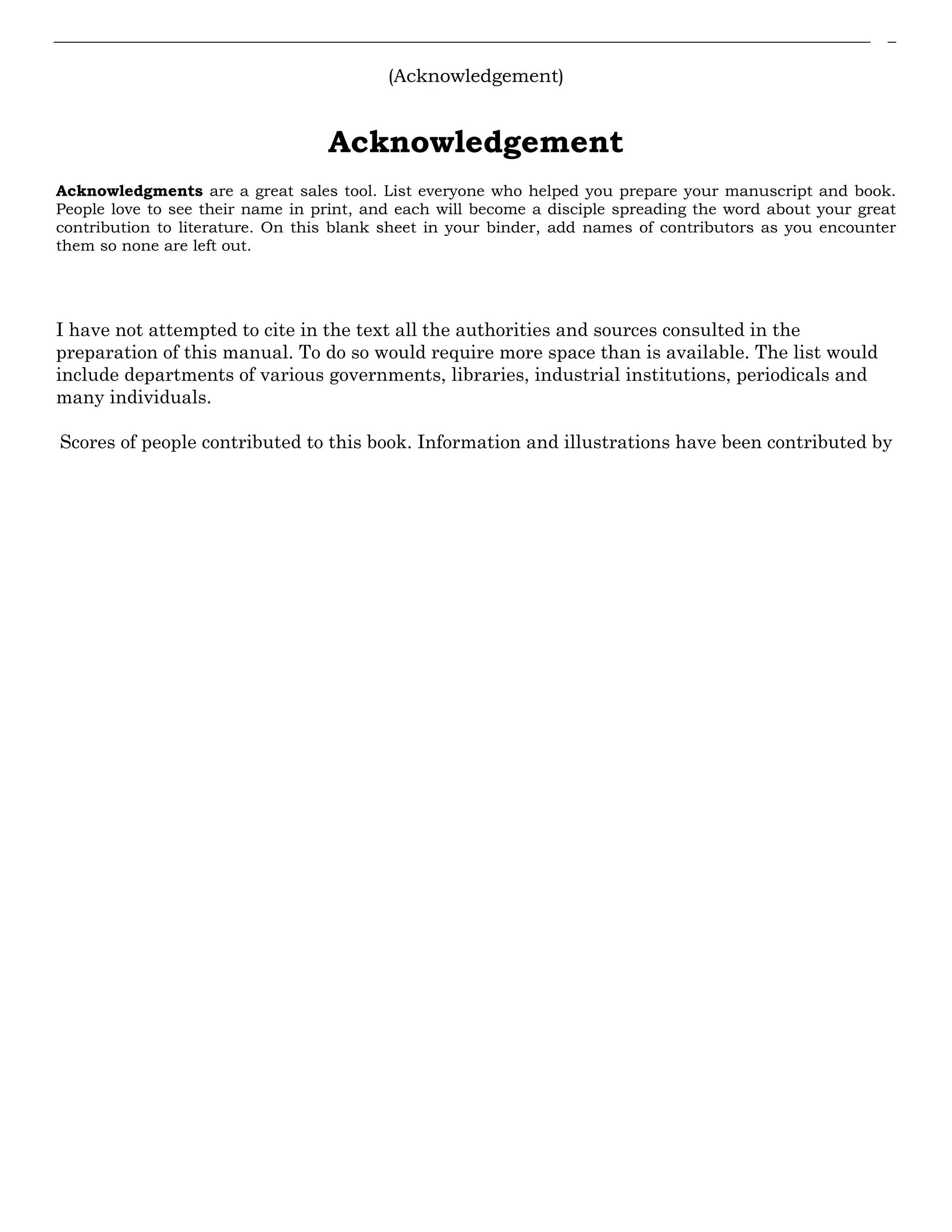 (Acknowledgement)
Acknowledgement
Acknowledgments are a great sales tool. List everyone who helped you prepare your manuscript and book.
People love to see their name in print, and each will become a disciple spreading the word about your great
contribution to literature. On this blank sheet in your binder, add names of contributors as you encounter
them so none are left out.
I have not attempted to cite in the text all the authorities and sources consulted in the
preparation of this manual. To do so would require more space than is available. The list would
include departments of various governments, libraries, industrial institutions, periodicals and
many individuals.
Scores of people contributed to this book. Information and illustrations have been contributed by
 
