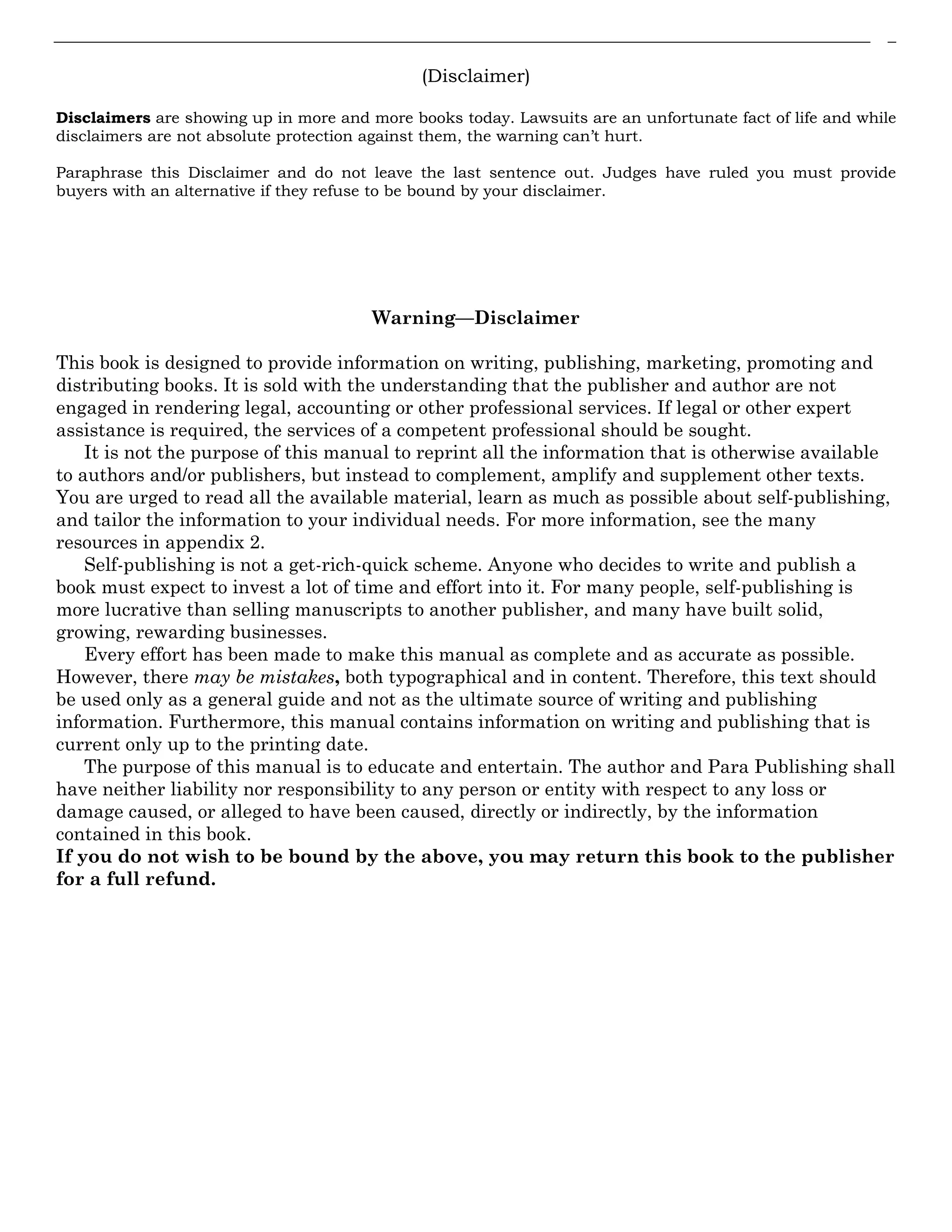 (Disclaimer)
Disclaimers are showing up in more and more books today. Lawsuits are an unfortunate fact of life and while
disclaimers are not absolute protection against them, the warning can’t hurt.
Paraphrase this Disclaimer and do not leave the last sentence out. Judges have ruled you must provide
buyers with an alternative if they refuse to be bound by your disclaimer.
Warning—Disclaimer
This book is designed to provide information on writing, publishing, marketing, promoting and
distributing books. It is sold with the understanding that the publisher and author are not
engaged in rendering legal, accounting or other professional services. If legal or other expert
assistance is required, the services of a competent professional should be sought.
It is not the purpose of this manual to reprint all the information that is otherwise available
to authors and/or publishers, but instead to complement, amplify and supplement other texts.
You are urged to read all the available material, learn as much as possible about self-publishing,
and tailor the information to your individual needs. For more information, see the many
resources in appendix 2.
Self-publishing is not a get-rich-quick scheme. Anyone who decides to write and publish a
book must expect to invest a lot of time and effort into it. For many people, self-publishing is
more lucrative than selling manuscripts to another publisher, and many have built solid,
growing, rewarding businesses.
Every effort has been made to make this manual as complete and as accurate as possible.
However, there may be mistakes, both typographical and in content. Therefore, this text should
be used only as a general guide and not as the ultimate source of writing and publishing
information. Furthermore, this manual contains information on writing and publishing that is
current only up to the printing date.
The purpose of this manual is to educate and entertain. The author and Para Publishing shall
have neither liability nor responsibility to any person or entity with respect to any loss or
damage caused, or alleged to have been caused, directly or indirectly, by the information
contained in this book.
If you do not wish to be bound by the above, you may return this book to the publisher
for a full refund.
 
