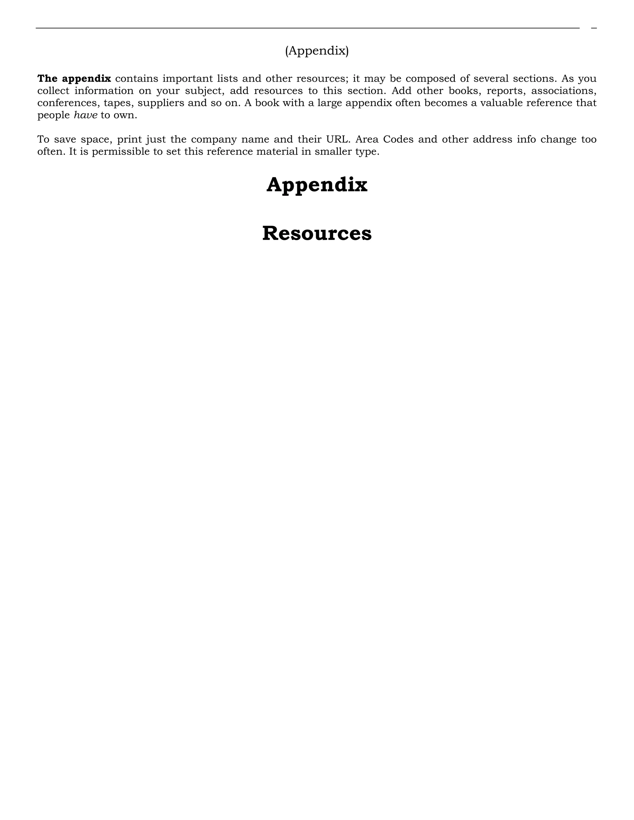 (Appendix)
The appendix contains important lists and other resources; it may be composed of several sections. As you
collect information on your subject, add resources to this section. Add other books, reports, associations,
conferences, tapes, suppliers and so on. A book with a large appendix often becomes a valuable reference that
people have to own.
To save space, print just the company name and their URL. Area Codes and other address info change too
often. It is permissible to set this reference material in smaller type.
Appendix
Resources
 