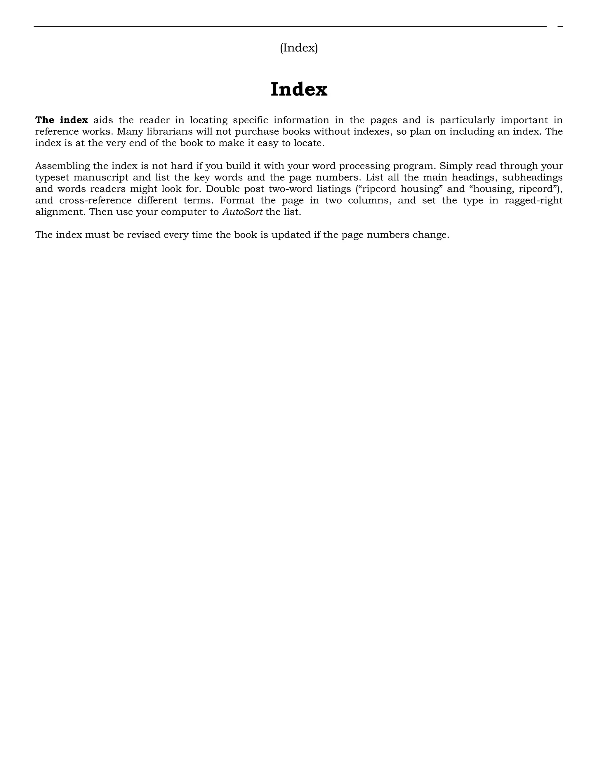 (Index)
Index
The index aids the reader in locating specific information in the pages and is particularly important in
reference works. Many librarians will not purchase books without indexes, so plan on including an index. The
index is at the very end of the book to make it easy to locate.
Assembling the index is not hard if you build it with your word processing program. Simply read through your
typeset manuscript and list the key words and the page numbers. List all the main headings, subheadings
and words readers might look for. Double post two-word listings (“ripcord housing” and “housing, ripcord”),
and cross-reference different terms. Format the page in two columns, and set the type in ragged-right
alignment. Then use your computer to AutoSort the list.
The index must be revised every time the book is updated if the page numbers change.
 