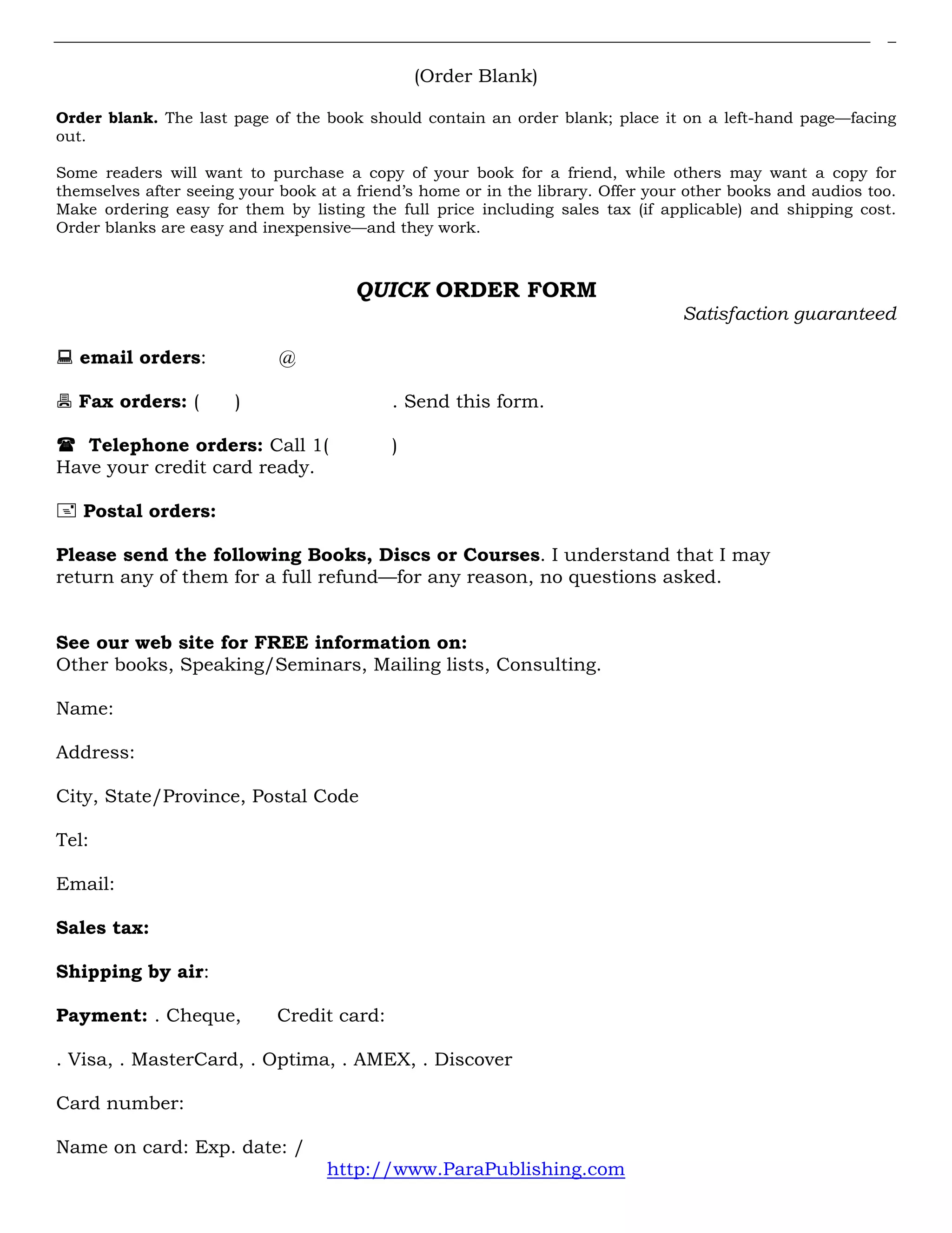 (Order Blank)
Order blank. The last page of the book should contain an order blank; place it on a left-hand page—facing
out.
Some readers will want to purchase a copy of your book for a friend, while others may want a copy for
themselves after seeing your book at a friend’s home or in the library. Offer your other books and audios too.
Make ordering easy for them by listing the full price including sales tax (if applicable) and shipping cost.
Order blanks are easy and inexpensive—and they work.
QUICK ORDER FORM
Satisfaction guaranteed
email orders: @
Fax orders: ( ) . Send this form.
Telephone orders: Call 1( )
Have your credit card ready.
Postal orders:
Please send the following Books, Discs or Courses. I understand that I may
return any of them for a full refund—for any reason, no questions asked.
See our web site for FREE information on:
Other books, Speaking/Seminars, Mailing lists, Consulting.
Name:
Address:
City, State/Province, Postal Code
Tel:
Email:
Sales tax:
Shipping by air:
Payment: . Cheque, Credit card:
. Visa, . MasterCard, . Optima, . AMEX, . Discover
Card number:
Name on card: Exp. date: /
http://www.ParaPublishing.com
 