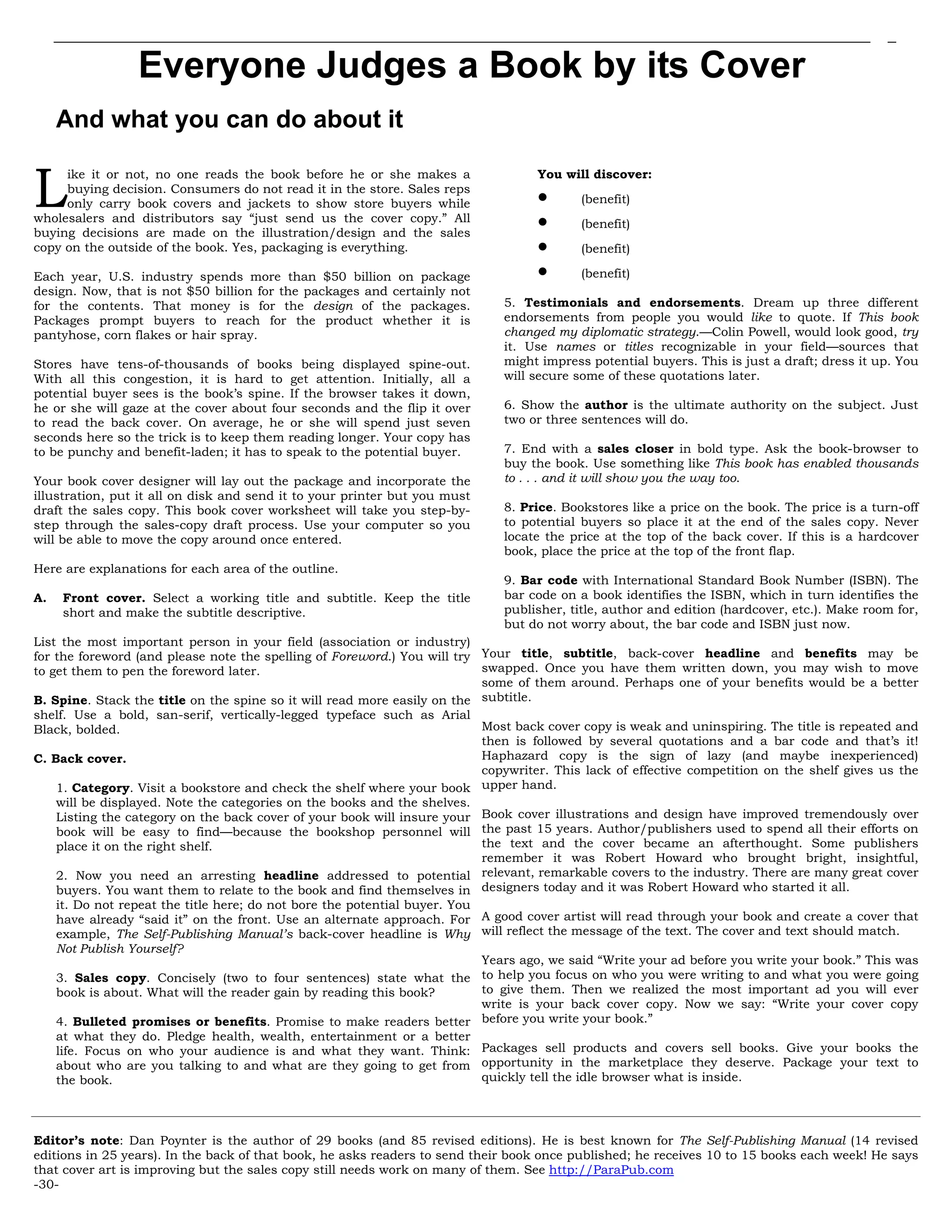 Everyone Judges a Book by its Cover
And what you can do about it
ike it or not, no one reads the book before he or she makes a
buying decision. Consumers do not read it in the store. Sales reps
only carry book covers and jackets to show store buyers while
wholesalers and distributors say “just send us the cover copy.” All
buying decisions are made on the illustration/design and the sales
copy on the outside of the book. Yes, packaging is everything.
Each year, U.S. industry spends more than $50 billion on package
design. Now, that is not $50 billion for the packages and certainly not
for the contents. That money is for the design of the packages.
Packages prompt buyers to reach for the product whether it is
pantyhose, corn flakes or hair spray.
Stores have tens-of-thousands of books being displayed spine-out.
With all this congestion, it is hard to get attention. Initially, all a
potential buyer sees is the book’s spine. If the browser takes it down,
he or she will gaze at the cover about four seconds and the flip it over
to read the back cover. On average, he or she will spend just seven
seconds here so the trick is to keep them reading longer. Your copy has
to be punchy and benefit-laden; it has to speak to the potential buyer.
Your book cover designer will lay out the package and incorporate the
illustration, put it all on disk and send it to your printer but you must
draft the sales copy. This book cover worksheet will take you step-by-
step through the sales-copy draft process. Use your computer so you
will be able to move the copy around once entered.
Here are explanations for each area of the outline.
A. Front cover. Select a working title and subtitle. Keep the title
short and make the subtitle descriptive.
List the most important person in your field (association or industry)
for the foreword (and please note the spelling of Foreword.) You will try
to get them to pen the foreword later.
B. Spine. Stack the title on the spine so it will read more easily on the
shelf. Use a bold, san-serif, vertically-legged typeface such as Arial
Black, bolded.
C. Back cover.
1. Category. Visit a bookstore and check the shelf where your book
will be displayed. Note the categories on the books and the shelves.
Listing the category on the back cover of your book will insure your
book will be easy to find—because the bookshop personnel will
place it on the right shelf.
2. Now you need an arresting headline addressed to potential
buyers. You want them to relate to the book and find themselves in
it. Do not repeat the title here; do not bore the potential buyer. You
have already “said it” on the front. Use an alternate approach. For
example, The Self-Publishing Manual’s back-cover headline is Why
Not Publish Yourself?
3. Sales copy. Concisely (two to four sentences) state what the
book is about. What will the reader gain by reading this book?
4. Bulleted promises or benefits. Promise to make readers better
at what they do. Pledge health, wealth, entertainment or a better
life. Focus on who your audience is and what they want. Think:
about who are you talking to and what are they going to get from
the book.
You will discover:
• (benefit)
• (benefit)
• (benefit)
• (benefit)
5. Testimonials and endorsements. Dream up three different
endorsements from people you would like to quote. If This book
changed my diplomatic strategy.—Colin Powell, would look good, try
it. Use names or titles recognizable in your field—sources that
might impress potential buyers. This is just a draft; dress it up. You
will secure some of these quotations later.
6. Show the author is the ultimate authority on the subject. Just
two or three sentences will do.
7. End with a sales closer in bold type. Ask the book-browser to
buy the book. Use something like This book has enabled thousands
to . . . and it will show you the way too.
8. Price. Bookstores like a price on the book. The price is a turn-off
to potential buyers so place it at the end of the sales copy. Never
locate the price at the top of the back cover. If this is a hardcover
book, place the price at the top of the front flap.
9. Bar code with International Standard Book Number (ISBN). The
bar code on a book identifies the ISBN, which in turn identifies the
publisher, title, author and edition (hardcover, etc.). Make room for,
but do not worry about, the bar code and ISBN just now.
Your title, subtitle, back-cover headline and benefits may be
swapped. Once you have them written down, you may wish to move
some of them around. Perhaps one of your benefits would be a better
subtitle.
Most back cover copy is weak and uninspiring. The title is repeated and
then is followed by several quotations and a bar code and that’s it!
Haphazard copy is the sign of lazy (and maybe inexperienced)
copywriter. This lack of effective competition on the shelf gives us the
upper hand.
Book cover illustrations and design have improved tremendously over
the past 15 years. Author/publishers used to spend all their efforts on
the text and the cover became an afterthought. Some publishers
remember it was Robert Howard who brought bright, insightful,
relevant, remarkable covers to the industry. There are many great cover
designers today and it was Robert Howard who started it all.
A good cover artist will read through your book and create a cover that
will reflect the message of the text. The cover and text should match.
Years ago, we said “Write your ad before you write your book.” This was
to help you focus on who you were writing to and what you were going
to give them. Then we realized the most important ad you will ever
write is your back cover copy. Now we say: “Write your cover copy
before you write your book.”
Packages sell products and covers sell books. Give your books the
opportunity in the marketplace they deserve. Package your text to
quickly tell the idle browser what is inside.
Editor’s note: Dan Poynter is the author of 29 books (and 85 revised editions). He is best known for The Self-Publishing Manual (14 revised
editions in 25 years). In the back of that book, he asks readers to send their book once published; he receives 10 to 15 books each week! He says
that cover art is improving but the sales copy still needs work on many of them. See http://ParaPub.com
-30-
L
 